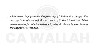 1. A hires a carriage from B and agrees to pay ` 500 as hire charges. The
carriage is unsafe, though B is unaware of it. A is injured and claims
compensation for injuries suffered by him. B refuses to pay. Discuss
the liability of B. (module)
 