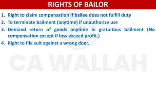 RIGHTS OF BAILOR
1. Right to claim compensation if bailee does not fulfill duty
2. To terminate bailment (anytime) if unauthorize use
3. Demand return of goods anytime in gratuitous bailment (No
compensation except if loss exceed profit.)
4. Right to file suit against a wrong doer.
 