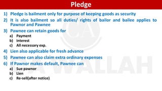 Pledge
1) Pledge is bailment only for purpose of keeping goods as security
2) It is also bailment so all duties/ rights of bailor and bailee applies to
Pawnor and Pawnee
3) Pawnee can retain goods for
a) Payment
b) Interest
c) All necessary exp.
4) Lien also applicable for fresh advance
5) Pawnee can also claim extra ordinary expenses
6) If Pawnor makes default, Pawnee can
a) Sue pawnor
b) Lien
c) Re-sell(after notice)
 