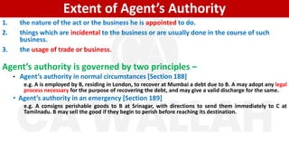 Extent of Agent’s Authority
1. the nature of the act or the business he is appointed to do.
2. things which are incidental to the business or are usually done in the course of such
business.
3. the usage of trade or business.
Agent’s authority is governed by two principles –
• Agent’s authority in normal circumstances [Section 188]
e.g. A is employed by B, residing in London, to recover at Mumbai a debt due to B. A may adopt any legal
process necessary for the purpose of recovering the debt, and may give a valid discharge for the same.
• Agent’s authority in an emergency [Section 189]
e.g. A consigns perishable goods to B at Srinagar, with directions to send them immediately to C at
Tamilnadu. B may sell the good if they begin to perish before reaching its destination.
 