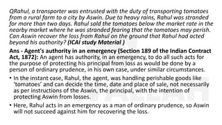 QRahul, a transporter was entrusted with the duty of transporting tomatoes
from a rural farm to a city by Aswin. Due to heavy rains, Rahul was stranded
for more than two days. Rahul sold the tomatoes below the market rate in the
nearby market where he was stranded fearing that the tomatoes may perish.
Can Aswin recover the loss from Rahul on the ground that Rahul had acted
beyond his authority? (ICAI study Material )
Ans - Agent's authority in an emergency (Section 189 of the Indian Contract
Act, 1872): An agent has authority, in an emergency, to do all such acts for
the purpose of protecting his principal from loss as would be done by a
person of ordinary prudence, in his own case, under similar circumstances.
• In the instant case, Rahul, the agent, was handling perishable goods like
‘tomatoes’ and can decide the time, date and place of sale, not necessarily
as per instructions of the Aswin, the principal, with the intention of
protecting Aswin from losses.
• Here, Rahul acts in an emergency as a man of ordinary prudence, so Aswin
will not succeed against him for recovering the loss.
 