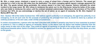 Mr. Shiv, a cargo owner, chartered a vessel to carry a cargo of wheat from a foreign port to Tuticorin. The vessel got
stranded on a reef in the sea 300 miles from the destination. The ship’s managing agents signed a salvage agreement for
Mr. Shiv. The goods (wheat) being perishable, the salvors stored it at their own expense. Salvors intimated the whole
incident to the cargo owner. Mr. Shiv refuse to reimburse the salvor, as it is the Ship-owner, being the bailee of the cargo,
who was liable to reimburse the salvor until the contract remained unterminated. Referring to the provision of The Indian
Contract Act 1872, do you acknowledge or decline the act of salvor, as an agent of necessity, for Mr. Shiv. Explain? (4
Marks) (MTP Sep. 22)
Hint : Section 189 of the Indian Contract Act, 1872 defines agent's authority in an emergency. An agent has authority, in an
emergency, to do all such acts for the purpose of protecting his principal from loss as would be done by a person of
ordinary prudence, in his own case, under similar circumstances.
In certain circumstances, a person who has been entrusted with another’s property may have to incur expenses to protect
or preserve it. This is called an agency of necessity. Hence, in the above case the Salvor had implied authority from the
cargo owner to take care of the cargo. They acted as agents of necessity on behalf of the cargo owner. Cargo owner were
duty-bound towards salvor. Salvor is entitled to recover the agreed sum from Mr. Shiv and not from the ship owner, as a lien
on the goods.
 