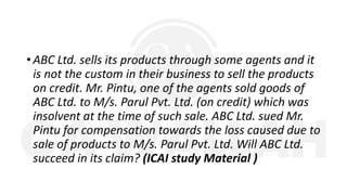 • ABC Ltd. sells its products through some agents and it
is not the custom in their business to sell the products
on credit. Mr. Pintu, one of the agents sold goods of
ABC Ltd. to M/s. Parul Pvt. Ltd. (on credit) which was
insolvent at the time of such sale. ABC Ltd. sued Mr.
Pintu for compensation towards the loss caused due to
sale of products to M/s. Parul Pvt. Ltd. Will ABC Ltd.
succeed in its claim? (ICAI study Material )
 