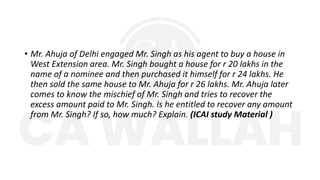 • Mr. Ahuja of Delhi engaged Mr. Singh as his agent to buy a house in
West Extension area. Mr. Singh bought a house for r 20 lakhs in the
name of a nominee and then purchased it himself for r 24 lakhs. He
then sold the same house to Mr. Ahuja for r 26 lakhs. Mr. Ahuja later
comes to know the mischief of Mr. Singh and tries to recover the
excess amount paid to Mr. Singh. Is he entitled to recover any amount
from Mr. Singh? If so, how much? Explain. (ICAI study Material )
 