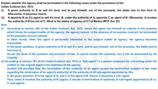 Explain whether the agency shall be terminated in the following cases under the provisions of the
Indian Contract Act, 1872:
(i) A gives authority to B to sell A's land, and to pay himself, out of the proceeds, the debts due to him from A.
Afterwards, A becomes insane.
(ii) A appoints B as A's agent to sell A's land. B, under the authority of A, appoints C as agent of B. Afterwards, A revokes
the authority of B but not of C. What is the status of agency of C? (4 Marks) (MTP Oct. 22)
Hint:
(i) According to section 202 of the Indian Contract Act, 1872, where the agent has himself an interest in the property
which forms the subject matter of the agency, the agency cannot, in the absence of an express contract, be terminated
to the prejudice of such interest.
In other words, when the agent is personally interested in the subject matter of agency, the agency becomes
irrevocable.
In the given question, A gives authority to B to sell A’s land, and to pay himself, out of the proceeds, the debts due to
him from A.
As per the facts of the question and provision of law, A cannot revoke this authority, nor it can be terminated by his
insanity.
(ii) According to section 191 of the Indian Contract Act, 1872, a “Sub-agent” is a person employed by, and acting under the
control of, the original agent in the business of the agency.
Section 210 provides that, the termination of the authority of an agent causes the termination (subject to the rules
regarding the termination of an agent’s authority) of the authority of all sub-agents appointed by him.
In the given question, B is the agent of A, and C is the agent of B. Hence, C becomes a sub- agent.
Thus, when A revokes the authority of B (agent), it results in termination of authority of sub¬agent appointed by B i.e.
C (sub-agent).
 