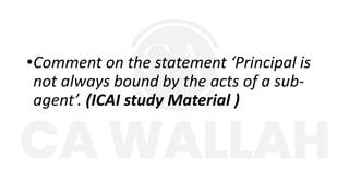 •Comment on the statement ‘Principal is
not always bound by the acts of a sub-
agent’. (ICAI study Material )
 