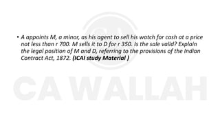 • A appoints M, a minor, as his agent to sell his watch for cash at a price
not less than r 700. M sells it to D for r 350. Is the sale valid? Explain
the legal position of M and D, referring to the provisions of the Indian
Contract Act, 1872. (ICAI study Material )
 