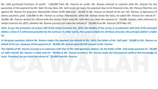 Mr. Salil purchased furniture of worth ` 1,00,000 from Mr. Pooran on credit. Mr. Raman entered in contract with Mr. Pooran for the
guarantee of the payment by Mr. Salil. On due date, Mr. Salil could not make the payment due to his financial crisis. Mr. Pooran filed the suit
against Mr. Raman for payment. Meanwhile father of Mr.Salil paid ` 20,000 to Mr. Pooran on behalf of his son. Mr. Raman, in ignorance of
above payment, paid `1,00,000 to Mr. Pooran as surety. Afterwards, when Mr. Raman knew the facts, he asked Mr. Pooran for refund of `
20,000. Mr. Pooran denied for refund with the words, that’s only Mr. Salil who can claim the amount of ` 20,000. Explain, with reference to
Indian Contract Act 1872, whether Mr. Raman (surety) can claim the refund of ` 20,000 from Mr. Pooran? (RTP Mar 23)
Hinti: As per the provisions of section 128 of the Indian Contract Act, 1872, the liability of the surety is co-extensive with that of the principal
debtor, unless it is otherwise provided by the contract. In other words, the surety is liable for all those amounts, the principal debtor is liable
for.
In the given question, before Mr. Raman makes the payment (on default of Mr. Salil), the father of Mr. Salil paid ` 20,000 to Mr. Pooran on
behalf of his son. Unaware of the payment of ` 20,000, Mr. Raman paid the full amount to Mr. Pooran.
The liability of Mr. Raman (surety) is co-extensive with that of Mr. Salil (principal debtor). As the father of Mr. Salil made payment of ` 20,000
on Salil’s behalf, Mr. Raman is liable only for ` 80,000 to Mr. Pooran (creditor). Mr. Raman made the full payment without the knowledge of
facts. Therefore, he can claim the refund of ` 20,000 from Mr. Pooran.
 