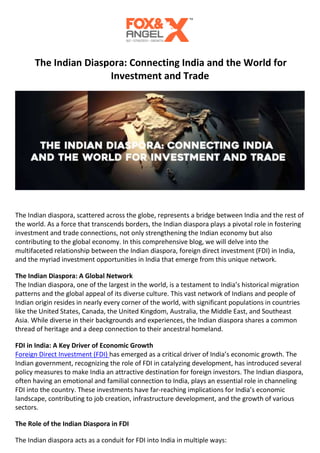 The Indian Diaspora: Connecting India and the World for
Investment and Trade
The Indian diaspora, scattered across the globe, represents a bridge between India and the rest of
the world. As a force that transcends borders, the Indian diaspora plays a pivotal role in fostering
investment and trade connections, not only strengthening the Indian economy but also
contributing to the global economy. In this comprehensive blog, we will delve into the
multifaceted relationship between the Indian diaspora, foreign direct investment (FDI) in India,
and the myriad investment opportunities in India that emerge from this unique network.
The Indian Diaspora: A Global Network
The Indian diaspora, one of the largest in the world, is a testament to India’s historical migration
patterns and the global appeal of its diverse culture. This vast network of Indians and people of
Indian origin resides in nearly every corner of the world, with significant populations in countries
like the United States, Canada, the United Kingdom, Australia, the Middle East, and Southeast
Asia. While diverse in their backgrounds and experiences, the Indian diaspora shares a common
thread of heritage and a deep connection to their ancestral homeland.
FDI in India: A Key Driver of Economic Growth
Foreign Direct Investment (FDI) has emerged as a critical driver of India’s economic growth. The
Indian government, recognizing the role of FDI in catalyzing development, has introduced several
policy measures to make India an attractive destination for foreign investors. The Indian diaspora,
often having an emotional and familial connection to India, plays an essential role in channeling
FDI into the country. These investments have far-reaching implications for India’s economic
landscape, contributing to job creation, infrastructure development, and the growth of various
sectors.
The Role of the Indian Diaspora in FDI
The Indian diaspora acts as a conduit for FDI into India in multiple ways:
 