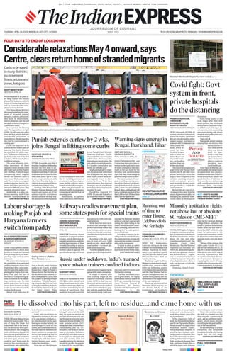 DAILY FROM: AHMEDABAD, CHANDIGARH, DELHI, JAIPUR, KOLKATA, LUCKNOW, MUMBAI, NAGPUR, PUNE, VADODARA
THURSDAY, APRIL 30, 2020, NEW DELHI, LATE CITY, 14 PAGES `6.00 (`8 PATNA & RAIPUR, `12 SRINAGAR) WWW.INDIANEXPRESS.COM
JOURNALISM OF COURAGE
SINCE 1932
THE WORLD
1 MILLION US CASES,
TOLL SURPASSES
VIETNAM WAR
PAGE11
PRABHARAGHAVAN,
TABASSUM
BARNAGARWALA&
ABANTIKAGHOSH
NEWDELHI,MUMBAI,APRIL29
OF THE thousands of COVID-19
patients admitted in hospitals
around the country, just around
800 are critical, requiring either
oxygen support, ventilators or
treatmentinICUs(IntensiveCare
Units). Private hos-
pitals, which ac-
count for two-
thirds of hospital
beds in India, and
almost 80 per cent
ofavailableventila-
tors, are handling
lessthan10percent
ofthiscriticalload.
Thisisjustonesymptomofa
larger trend over the last three
months: the Rs 2.4-lakh-crore
private health care sector has
largely been relegated to the
sidelines, watching the public
health care system — govern-
ment hospitals, doctors, nurses
and paramedics — battle the
Covidpandemic.
Behind this are a set of cir-
cumstancesthatrangefromthe
natureof governmentpolicyon
managing the pandemic to de-
cisions taken by the hospitals
themselves.
From being sealed in the
early stages after their staff
tested positive, like Wockhardt
inMumbaiortheprivatehospi-
talinBhilwara,torefusingtoad-
mit patients, from suspending
services to playing safe, private
hospitalsaren’tpullingtheirsub-
stantiveweight.
That’snotall.
Nationwide,privatehospitals
employ four out of every five
doctors,butthere-
frain from several
cities and towns
amid the pan-
demic is that they
are locking them-
selves down even
when it comes to
providing non-
Covidhealthcare.
From Patna to Mumbai, pri-
vatehospitalscitemanyreasons
to explain their near absence:
lockdownrestrictions,lackofin-
ternal protocols to handle the
pandemic, fear of infection to
their own doctors and nursing
staff, unwillingness to risk the
business from non-Covid
CONTINUEDONPAGE2
ANANTHAKRISHNANG
NEWDELHI,APRIL29
STATINGTHATrightsofreligious
orlinguisticminoritiestoadmin-
isteraninstitutionunderArticle
30 of the Constitution “are not
above the law and other
Constitutional provisions”, the
Supreme Court ruled
Wednesday that the National
Eligibility cum Entrance Test
(NEET) for admission to gradu-
ate and post-graduate medical
and dental courses is “regula-
tory” in nature and in “national
interest” to improve the quality
of medical education which, it
said, has become a “saleable
commodity”.
Disposing a bunch of peti-
tions by the Christian Medical
College, Vellore, and others, the
bench of Justices Arun Mishra,
Vineet Saran and M R Shah or-
deredthatNEETwillbetheonly
exam for admission to the
courses and institutions cannot
beallowedtoconducttheirown
separate exams over and above
NEET.
“We are of the opinion that
rights under Articles 19 (1) (g)
and30 read withArticles25, 26
and29(1)of theConstitutionof
India do not come in the way of
securing transparency and
recognitionofmeritsinthemat-
ter of admissions. It is open to
regulating the course of study,
qualifications for ensuring edu-
cational standards. It is open to
CONTINUEDONPAGE2
ANJUAGNIHOTRICHABA
&HARISHDAMODARAN
JALANDHAR,NEWDELHI,
APRIL29
COVID-19hasopenedawindow
of opportunity to wean away
farmers in Punjab and Haryana
fromgrowingricetolesswater-
guzzling crops such as cotton
andmaize.
Thedriver:Uncertaintyover
the availability of an estimated
million labourers from Uttar
Pradesh and Bihar who under-
takethebulkofthepaddytrans-
planting that begins from mid-
June. That, plus the lack of
mechanical transplanting op-
tions, in contrast to the ubiqui-
tous combines used for both
paddy and wheat harvesting,
means fewer farmers are likely
to take up rice cultivation in the
comingkharif season.
Manjit Singh Sidhu has, for
over a decade, been farming
paddy on his 13 acres at Uddat
Bhagat Ram village in Punjab’s
Mansa district. But this time he
hasdecidedtosowcottonon11
acres,limitpaddyto2acres,that
too, subject to getting enough
locallabour.“Ifinishedharvest-
ing wheat on April 20, and I am
waitingforwaterfromtheKotla
Branchof theSirhindCanal (on
the Sutlej River). They
CONTINUEDONPAGE2
Russia under lockdown, India’s manned
space mission trainees confined indoors
Minority institution rights
not above law or absolute:
SC rules on CMC-NEET
SUSHANTSINGH
NEWDELHI,APRIL29
WHILETHEfourIndianAirForce
(IAF) fighter pilots selected to be
trainedasastronautsforthecoun-
try’sfirstmannedspaceflightmay
have been motivated by the ad-
venture of space travel, they
would not have anticipated the
series of events triggered by the
spreadofthenovelcoronavirus.
A couple of months after
their training began at the
Gagarin Cosmonaut Training
Center (GCTC) in Star City near
Moscow,ithasbeenputonhold
—andthepilotsremainconfined
totheirroomswhileRussiagrap-
ples with the pandemic. Russia
hadreportednearly1lakhposi-
tivecases,with972deathsuntil
Wednesdayevening.
“The four astronauts-elect
are in good health. The highly
professional medical experts of
GCTC are constantly observing
them,” Director General of
Glavkosmos JSC Dmitry
LoskutovtoldTheIndianExpress.
Glavkosmos is the
CONTINUEDONPAGE2
FOURDAYSTOENDOFLOCKDOWN
Curbstobeeased
inmanydistricts;
nomovement
fromcontainment
zones,hotspots
DEEPTIMANTIWARY
NEWDELHI,APRIL29
IN AN indication of its plans af-
ter May 3 when the current
phaseofthelockdownends,the
CentreonWednesdaysaidthere
will be “considerable relax-
ations”inmanydistricts.
The Union Home Ministry
alsoissuedguidelinesformove-
ment of stranded migrant
labourers,students,andtourists
who want to return home.
Sources, however, said this will
notapplytothoseinhotspotsor
containmentzones.
In a statement, the Ministry
said, “New guidelines to fight
COVID-19 will come into effect
from 4th May, which shall give
considerable relaxations to
manydistricts.Detailsregarding
this shall be communicated in
comingdays.”
Curbs are expected to be
easedindistrictswherecasesare
tapering. The Health Ministry
has identified 129 of the coun-
try’s736districtsashotspots.On
April 15, at the end of the first
lockdown,177districtshadbeen
notifiedashotspots.
The order allowing inter-
state movement of those
stranded comes almost a week
afterstatessuchasUttarPradesh
and Madhya Pradesh began
transporting their migrant
labour and students stuck in
otherstates.Wednesday’sorder
said,“Duetolockdown,migrant
workers, pilgrims, tourists, stu-
dents and other persons are
strandedatdifferentplaces.They
wouldbeallowedtomove.”
Incidentally, at a video-con-
ference meeting with Prime
Minister Narendra Modi on
CONTINUEDONPAGE2
KANCHANVASDEV&
ATRIMITRA
CHANDIGARH,KOLKATA,APR29
SETTING A possible post-May 3
template,PunjabonWednesday
became the first state to an-
nounceatwo-weekextensionof
lockdown(untilMay17),butsaid
restrictionswillbeeasedforfour
hours daily, from 7 am to 11 am,
in non-containment zones with
effect from Thursday. It also de-
cided to allow opening of shops
andindustriesintheseareas.
Similarly, West Bengal Chief
Minister Mamata Banerjee said
experts and doctors are of the
opinion that the restrictions
should continue till May-end,
butannouncedsomerelaxations
innon-containmentzonesfrom
May4—includingmovementof
private taxis and buses in green
zones, within a district, with a
limitednumberof passengers.
Both state governments un-
derlined that the local adminis-
tration would take the final call
oneasingcurbs.
Announcing his govern-
ment’sdecisioninatelevisedad-
dress, Punjab Chief Minister
Amarinder Singh said: “The de-
cisiononfurthercourseofaction
will be taken after two weeks,
dependingonthesituation.The
onlysolutionissocialdistancing.
If it is under control after two
weeks,wewilltakeacall.”
Singhaskedpeopletomain-
tain discipline and underlined
that if they step out, they must
wear masks, ensure social dis-
tancing and return to their
homes by 11 am. “If we have
given relaxation, that does not
mean you can call your friends
home.Socialdistancinghastobe
ensured,”hesaid.
Punjab has reported 377
COVID-19casesand19deathsso
far.Whilefourdistricts—Patiala,
CONTINUEDONPAGE2
AMITABHSINHA&
KAUNAINSHERIFFM
PUNE,NEWDELHI,APRIL29
WHILE MAHARASHTRA and
Gujarathavebeenattractingat-
tentionfortherapidriseincases
of novel coronavirus infection,
states in the east have, for the
first time now, started to show
signs that they could emerge as
potentialdangerzonesaswell.
The latest analysis of com-
putermodellingresultsbyscien-
tists of the Chennai-based Insti-
tute of Mathematical Sciences
(IMSc) show that though West
Bengal,Bihar,andJharkhandstill
had a combined case load of less
than1,200onApril29,thesethree
stateshadthehighestrate
CONTINUEDONPAGE2
ConsiderablerelaxationsMay4onward,says
Centre,clearsreturnhomeofstrandedmigrants
AtacremationgroundinLucknowonWednesday,ashesawaitimmersioninholyrivers.VishalSrivastav
Covid fight: Govt
system in front,
private hospitals
do the distancing
Mumbai’sWockhardtHospitalhasbeensealed.Express
Sowingcottoninafieldin
Sirsa,Haryana.Express
CORONACOUNT
1,008
DEATHS
7,797 RECOVERED
7,70,764sampleshavebeen
testedasonApril29
31,787
CASES
Punjab extends curfew by 2 wks,
joins Bengal in lifting some curbs
Labour shortage is
making Punjab and
Haryana farmers
switch from paddy
VISHWASWAGHMODE&
LIZMATHEW
MUMBAI,NEWDELHI,APRIL29
WITH THE Maharashtra
Governor sitting on the state
Cabinet’srecommendationthat
Uddhav Thackeray be nomi-
natedtotheLegislativeCouncil,
theChiefMinisterdialledPrime
Minister Narendra Modi on
Tuesdayevening.
Thackeray sought the Prime
Minister’scooperationinresolv-
ing the crisis, sources in New
Delhi said. In Mumbai, sources
intheMaharashtragovernment
said the Chief Minister had ex-
pressed unhappiness over the
“politics being played” over his
nominationtotheUpperHouse
of thestatelegislature.
Thackeray,whotookoathon
November 28 last year, has, un-
der Article 164(4) of the
Constitution, six months to
CONTINUEDONPAGE2
Running out
of time to
enter House,
Uddhav dials
PM for help
AVISHEKGDASTIDAR,
ABHISHEKANGAD&
DEEPMUKHERJEE
NEWDELHI,RANCHI,JAIPUR,
APRIL29
WHILE THE Centre has allowed
movement of migrant workers
in buses, several states have de-
mandedspecialtrains,underlin-
ing the sheer numbers of those
stranded. According to sources,
theMinistryofRailwayshasalso
drafted a plan to operate 400
specialtrainsperday,whichcan
bescaledupto1,000,withade-
tailedprotocol.
While there has been no in-
dication that passenger train
serviceswillresumebeforeMay
3,theRailwayscarriedoutanin-
ternal exercise and communi-
catedtheplantotoplevelsinthe
government.
According to the plan, each
non-AC train will carry 1,000
people per trip — about half the
usual number — to ensure ade-
quatesocialdistancing.
“Eachbustypicallycarries25
peopleafterfollowingsocialdis-
tancing. The Railways’ detailed
protocol also had a paragraph
stating that states falling in the
routes should allow the move-
ment,screening,controlledem-
barking etc,” a senior govern-
mentofficialsaid.
According to sources, by de-
cidingonbusesinsteadoftrains,
thegovernmenthasstrategically
restrictedthenumberofpeople
whocanbetransported.
“It is just to allow an option
of relief for the stranded want-
ingtotraveltotheirhomestates,
CONTINUEDONPAGE2
Railways readies movement plan,
some states push for special trains
SHUBHRAGUPTA
NEWDELHI,APRIL29
THEREAREsomeobituariesyou
never,everwanttowrite.Thisis
one of them. We knew that
Irrfan Khan, one of the best ac-
tors the world has been privi-
leged to watch, was struggling
with a debilitating disease. We
knew he was gravely ill. But we
also believedthat he wouldrise
and shine again, because, how
could he not? How could he
leave us, this enormously tal-
entedhuman,whowithhisfine
bodyofworksoenrichedourin-
nerlives?
Irrfan, who passed away on
Wednesday morning at the age
of 53, was notjust a brilliant ac-
tor who dissolved into his part,
leaving no residue behind. He
also managed to walk off the
screen,andcomehomewithus.
Hemadespaceforhimselfinour
hearts, nestled in unexpected
corners, and popped up once in
a while, for a chat. Which he
would begin, with that charac-
teristic hooded-eyed smile:
chaliyebaatkartehain.
From the very first glimpse
we had of him, in Shyam
Benegal’s teleserial Bharat Ek
Khoj, we knew we were in the
presence of someone truly spe-
cial.Hewentontobecomeanin-
tegralpartofsomeofIndianTV’s
most popular serials (Zee’s
BanegiApniBaat,Doordarshan’s
Chandrakanta, and Star TV’s
Bestsellers),buthisheartwasal-
ways set on cinema. And, over a
period of 30 years and more, as
he essayed one unforgettable
part after another, from Asif
Kapadia’sstrikingTheWarriorto
ShoojitSircar’sPiku,heneverlet
us down. If this sounds like a
gush, yes, it is. An unapologetic,
teary-eyed one, because he
made things better, even in his
no-accountparts.
Of his impressive body of
work,fourfilmsjostleforthetop
spotforme:TigmanshuDhulia’s
Haasil, in which he plays a local
Allahabadi student leader;
Vishal Bhardwaj’s Maqbool, in
which he was a mobster-with-
many-moods-in-Mumbai;Mira
Nair’s The Namesake, in which
hisBengalibhadralokimmigrant
finds his place in faraway New
York;andAnoopSingh’sQissa,in
which he plays a man desirous
ofsomethinghecouldnothave.
Theserolescombinenotjust
the‘skills’ofaschooledactor,but
deep empathy, a generosity of
spirit, and an unfettered intelli-
gence, which shone through
everythinghedid,good,indiffer-
ent,orflat-outfantastic.
Hedideverything.Oratleast
everything that Bollywood
broughttohistable,afterhaving
learnt that this tall, rangy,
CONTINUEDONPAGE2
PAGE1
ANCHOR He dissolved into his part, left no residue...and came home with us
IRRFAN KHAN
1 9 6 7- 2 0 2 0
PRIVATE
AND
ISOLATED
AN EXPRESS SERIES
PART I
BUSINESS AS USUAL
BY UNNY
FULL COVERAGE
PAGE13
NEXT: WHAT’S HOLDING
BACK PRIVATE HOSPITALS IN
THE WAR AGAINST COVID?
EXPLAINED
REVISITINGCURVE
TOREADLOCKDOWN
PAGE10
Warning signs emerge in
Bengal, Jharkhand, Bihar
New Delhi
 