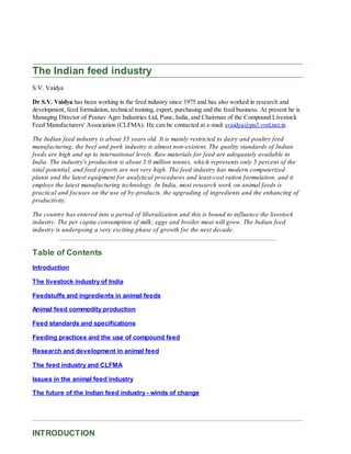 The Indian feed industry
S.V. Vaidya
Dr S.V. Vaidya has been working in the feed industry since 1975 and has also worked in research and
development, feed formulation, technical training, export, purchasing and the feed business. At present he is
Managing Director of Pranav Agro Industries Ltd, Pune, India, and Chairman of the Compound Livestock
Feed Manufacturers' Association (CLFMA). He can be contacted at e-mail: svaidya@pn3.vsnl.net.in
The Indian feed industry is about 35 years old. It is mainly restricted to dairy and poultry feed
manufacturing; the beef and pork industry is almost non-existent. The quality standards of Indian
feeds are high and up to international levels. Raw materials for feed are adequately available in
India. The industry's production is about 3.0 million tonnes, which represents only 5 percent of the
total potential, and feed exports are not very high. The feed industry has modern computerized
plants and the latest equipment for analytical procedures and least-cost ration formulation, and it
employs the latest manufacturing technology. In India, most research work on animal feeds is
practical and focuses on the use of by-products, the upgrading of ingredients and the enhancing of
productivity.
The country has entered into a period of liberalization and this is bound to influence the livestock
industry. The per capita consumption of milk, eggs and broiler meat will grow. The Indian feed
industry is undergoing a very exciting phase of growth for the next decade.
Table of Contents
Introduction
The livestock industry of India
Feedstuffs and ingredients in animal feeds
Animal feed commodity production
Feed standards and specifications
Feeding practices and the use of compound feed
Research and development in animal feed
The feed industry and CLFMA
Issues in the animal feed industry
The future of the Indian feed industry - winds of change
INTRODUCTION
 
