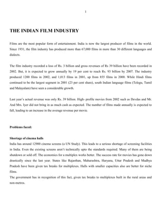 THE INDIAN FILM INDUSTRY
Films are the most popular form of entertainment. India is now the largest producer of films in the world.
Since 1931, the film industry has produced more than 67,000 films in more than 30 different languages and
dialects.
The film industry recorded a loss of Rs. 3 billion and gross revenues of Rs 39 billion have been recorded in
2002. But, it is expected to grow annually by 19 per cent to reach Rs. 93 billion by 2007. The industry
produced 1200 films in 2002, and 1,013 films in 2001, up from 855 films in 2000. While Hindi films
continued to be the largest segment in 2001 (23 per cent share), south Indian language films (Telegu, Tamil
and Malayalam) have seen a considerable growth.
Last year’s actual revenue was only Rs. 39 billion. High- profile movies from 2002 such as Devdas and Mr.
And Mrs. Iyer did not bring in as much cash as expected. The number of films made annually is expected to
fall, leading to an increase in the average revenue per movie.
Problems faced:
Shortage of cinema halls
India has around 12900 cinema screens (a UN Study). This leads to a serious shortage of screening facilities
in India. Even the existing screens aren’t technically upto the standards required. Many of them are being
shutdown or sold off. The economics for a multiplex works better. The success rate for movies has gone down
drastically since the last year. States like Rajasthan, Maharashtra, Haryana, Uttar Pradesh and Madhya
Pradesh have been given tax breaks for multiplexes. Halls with smaller capacities also are better for niche
films.
The government has in recognition of this fact, given tax breaks to multiplexes built in the rural areas and
non-metros.
1
 