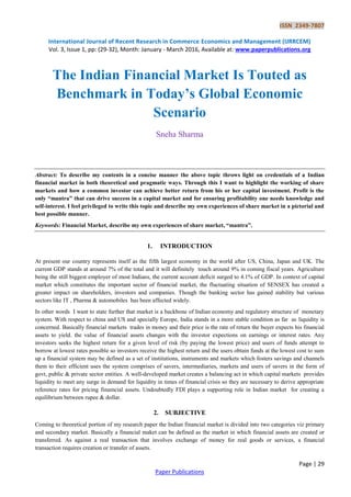 ISSN 2349-7807
International Journal of Recent Research in Commerce Economics and Management (IJRRCEM)
Vol. 3, Issue 1, pp: (29-32), Month: January - March 2016, Available at: www.paperpublications.org
Page | 29
Paper Publications
The Indian Financial Market Is Touted as
Benchmark in Today’s Global Economic
Scenario
Sneha Sharma
Abstract: To describe my contents in a concise manner the above topic throws light on credentials of a Indian
financial market in both theoretical and pragmatic ways. Through this I want to highlight the working of share
markets and how a common investor can achieve better return from his or her capital investment. Profit is the
only “mantra” that can drive success in a capital market and for ensuring profitability one needs knowledge and
self-interest. I feel privileged to write this topic and describe my own experiences of share market in a pictorial and
best possible manner.
Keywords: Financial Market, describe my own experiences of share market, “mantra”.
1. INTRODUCTION
At present our country represents itself as the fifth largest economy in the world after US, China, Japan and UK. The
current GDP stands at around 7% of the total and it will definitely touch around 9% in coming fiscal years. Agriculture
being the still biggest employer of most Indians, the current account deficit surged to 4.1% of GDP. In context of capital
market which constitutes the important sector of financial market, the fluctuating situation of SENSEX has created a
greater impact on shareholders, investors and companies. Though the banking sector has gained stability but various
sectors like IT , Pharma & automobiles has been affected widely.
In other words I want to state further that market is a backbone of Indian economy and regulatory structure of monetary
system. With respect to china and US and specially Europe, India stands in a more stable condition as far as liquidity is
concerned. Basically financial markets trades in money and their price is the rate of return the buyer expects his financial
assets to yield. the value of financial assets changes with the investor expections on earnings or interest rates. Any
investors seeks the highest return for a given level of risk (by paying the lowest price) and users of funds attempt to
borrow at lowest rates possible so investors receive the highest return and the users obtain funds at the lowest cost to sum
up a financial system may be defined as a set of institutions, instruments and markets which fosters savings and channels
them to their efficient uses the system comprises of savers, intermediaries, markets and users of savers in the form of
govt, public & private sector entities. A well-developed market creates a balancing act in which capital markets provides
liquidity to meet any surge in demand for liquidity in times of financial crisis so they are necessary to derive appropriate
reference rates for pricing finamcial assets. Undoubtedly FDI plays a supporting role in Indian market for creating a
equilibrium between rupee & dollar.
2. SUBJECTIVE
Coming to theoretical portion of my research paper the Indian financial market is divided into two categories viz primary
and secondary market. Basically a financial maket can be defined as the market in which financial assets are created or
transferred. As against a real transaction that involves exchange of money for real goods or services, a financial
transaction requires creation or transfer of assets.
 