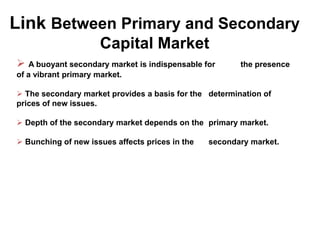 Link Between Primary and Secondary
Capital Market
 A buoyant secondary market is indispensable for

the presence

of a vibrant primary market.
 The secondary market provides a basis for the determination of
prices of new issues.
 Depth of the secondary market depends on the primary market.
 Bunching of new issues affects prices in the

secondary market.

 