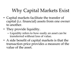 Why Capital Markets Exist
• Capital markets facilitate the transfer of
capital (i.e. financial) assets from one owner
to another.
• They provide liquidity.
– Liquidity refers to how easily an asset can be
transferred without loss of value.

• A side benefit of capital markets is that the
transaction price provides a measure of the
value of the asset.

 