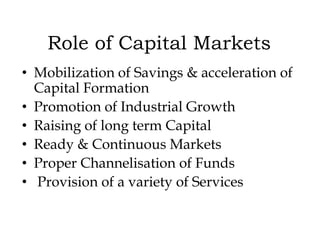Role of Capital Markets
• Mobilization of Savings & acceleration of
Capital Formation
• Promotion of Industrial Growth
• Raising of long term Capital
• Ready & Continuous Markets
• Proper Channelisation of Funds
• Provision of a variety of Services

 