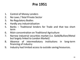 Pre 1951
1.
2.
3.
4.
5.
6.
7.
8.

9.

Control of Money Lenders
No Laws / Total Private Sector
No Regulatory Bodies
Hardly any industrialization
Banks – Traditional lenders for Trade and that too short
term
Main concentration on Traditional Agriculture
Narrow industrial securities market (i.e. Gold/Bullion/Metal
but largely linked to London Market)
Absence of intermediatary institutions in long-term
financing of industry
Industry had limited access to outside saving/resources.

20

 