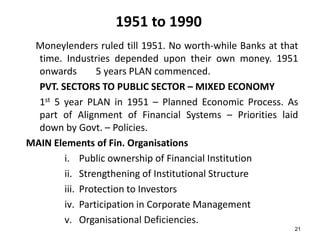 1951 to 1990
Moneylenders ruled till 1951. No worth-while Banks at that
time. Industries depended upon their own money. 1951
onwards
5 years PLAN commenced.
PVT. SECTORS TO PUBLIC SECTOR – MIXED ECONOMY
1st 5 year PLAN in 1951 – Planned Economic Process. As
part of Alignment of Financial Systems – Priorities laid
down by Govt. – Policies.
MAIN Elements of Fin. Organisations
i. Public ownership of Financial Institution
ii. Strengthening of Institutional Structure
iii. Protection to Investors
iv. Participation in Corporate Management
v. Organisational Deficiencies.
21

 