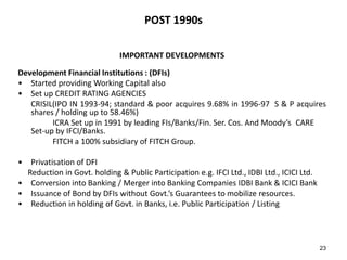POST 1990s
IMPORTANT DEVELOPMENTS
Development Financial Institutions : (DFIs)
• Started providing Working Capital also
• Set up CREDIT RATING AGENCIES
CRISIL(IPO IN 1993-94; standard & poor acquires 9.68% in 1996-97 S & P acquires
shares / holding up to 58.46%)
ICRA Set up in 1991 by leading FIs/Banks/Fin. Ser. Cos. And Moody’s CARE
Set-up by IFCI/Banks.
FITCH a 100% subsidiary of FITCH Group.
•

Privatisation of DFI
Reduction in Govt. holding & Public Participation e.g. IFCI Ltd., IDBI Ltd., ICICI Ltd.
• Conversion into Banking / Merger into Banking Companies IDBI Bank & ICICI Bank
• Issuance of Bond by DFIs without Govt.’s Guarantees to mobilize resources.
• Reduction in holding of Govt. in Banks, i.e. Public Participation / Listing

23

 