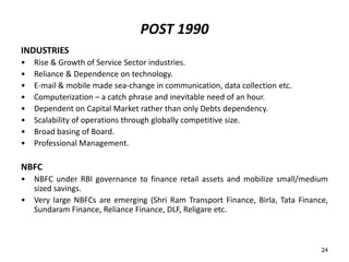 POST 1990
INDUSTRIES
•
•
•
•
•
•
•
•

Rise & Growth of Service Sector industries.
Reliance & Dependence on technology.
E-mail & mobile made sea-change in communication, data collection etc.
Computerization – a catch phrase and inevitable need of an hour.
Dependent on Capital Market rather than only Debts dependency.
Scalability of operations through globally competitive size.
Broad basing of Board.
Professional Management.

NBFC
•
•

NBFC under RBI governance to finance retail assets and mobilize small/medium
sized savings.
Very large NBFCs are emerging (Shri Ram Transport Finance, Birla, Tata Finance,
Sundaram Finance, Reliance Finance, DLF, Religare etc.

24

 