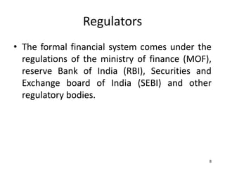 Regulators
• The formal financial system comes under the
regulations of the ministry of finance (MOF),
reserve Bank of India (RBI), Securities and
Exchange board of India (SEBI) and other
regulatory bodies.

8

 