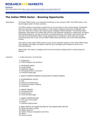 Brochure
More information from http://www.researchandmarkets.com/reports/403137/




The Indian FMCG Sector - Booming Opportunity

Description:    The Indian FMCG sector is an important contributor to the country’s GDP. The FMCG sector is the
                fourth largest sector of Indian economy.

                The FMCG market is estimated to treble from its current figure in the coming decade. Penetration
                levels as well as per capita consumption in most product categories like jams, toothpaste, skin
                care, hair wash etc in India is low indicating the untapped market potential. The growing Indian
                population, particularly the middle class and the rural segments, presents an opportunity to makers
                of branded products to convert consumers to branded products. The Indian rural market with its
                vast size and demand base offers a huge opportunity for investment. Rural India has a large
                consuming class with 41 per cent of Indias middle-class and 58 per cent of the total disposable
                income.

                This report on the Indian FMCG sectors covers all the important aspects of the Indian FMCG sector
                with valuable information and data to help the busy managers and investors to arrive at an
                informed decision.

                Please Note: this report is updated at the time of purchase so please allow 2 working days for
                delivery.



Contents:       1. Indian Economy: An Overview

                 2. Introduction
                 2.1 FMCG Category and products

                 3. ADVANTAGE INDIA
                 3.1 Large Market
                 3.2 Spending pattern
                 3.3 Changing profile of consumer
                 3.4 Demand-supply gap

                 4. INDIA’S COMPETITIVENESS IN RELATION TO WORLD MARKET

                 5. GOVERNMENTAL POLICY
                 5.1 FDI
                 5.2 Removal of Restrictions
                 5.3 Central and state initiatives
                 5.4 Food laws

                 6. MARKET TRENDS
                 6.1 Household Care
                 6.2 Personal Care
                 6.3 Food and Beverages

                 7. MARKET OPPORTUNITIES
                 7.1 The vast rural market
                 7.2 Export
                 7.3 Sectoral opportunities

                 8. BRIEF PROFILE OF MAJOR PLAYERS IN THE INDIAN FMCG SECTOR
                 8.1 Britannia India Ltd (BIL)
                 8.2 Dabur India Ltd
                 8.3 Indian Tobacco Corporation Ltd (ITCL)
                 8.4 Marico
                 8.5 Nirma Limited
 