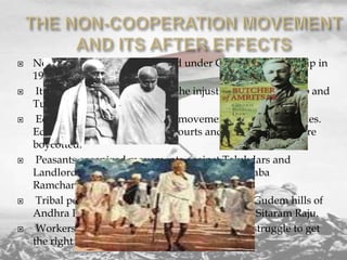 











Non co operation was launched under Gandhiji’s leadership in
1920.
It aimed at protesting against the injustices done to Punjab and
Turkey and to attain Swaraj.
Educated middle class led the movement in towns and cities.
Educational institutions, Law courts and foreign goods were
boycotted.
Peasants organized movements against Talukdars and
Landlords in villages under the leadership of Baba
Ramchandra.
Tribal people started an armed struggle in the Gudem hills of
Andhra Pradesh under the leadership of Alluri Sitaram Raju.
Workers in the plantations of Assam started a struggle to get
the right to free movement.

 