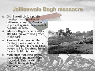 







On 13 April 1919, a public
meeting was organized at
Jallianwala Bagh in Amritsar
to protest against the arrests of
national leaders.
Many villagers who came to
attend a fair were also present
in the park.
General Dyer reached the
meeting place along with the
British troops. He ordered the
troops to fire. The firing lasted
for nearly 10 minutes.
More than thousand people
were killed and many were
wounded. This incident is
called Jallianwala Bagh
Massacre.

 