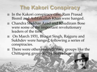 







In the Kakori conspiracy case, Ram Prasad
Bismil and Ashfakullah Khan were hanged.
Chandra Shekhar Azad and Khudiram Bose
were some of the important revolutionary
leaders of the time.
On March 1931, Bhagat Singh, Rajguru and
Sukhdev were hanged, following a series of
conspiracies.
There were other revolutionary groups like the
Chittagong group led by Surya Sen.

 