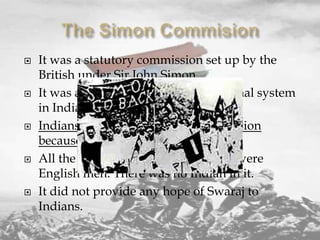 









It was a statutory commission set up by the
British under Sir John Simon.
It was asked to study the constitutional system
in India and suggest changes.
Indians opposed the Simon Commission
because:
All the members of the commission were
English men. There was no Indian in it.
It did not provide any hope of Swaraj to
Indians.

 