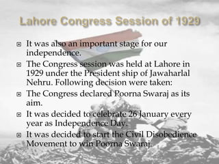 









It was also an important stage for our
independence.
The Congress session was held at Lahore in
1929 under the President ship of Jawaharlal
Nehru. Following decision were taken:
The Congress declared Poorna Swaraj as its
aim.
It was decided to celebrate 26 January every
year as Independence Day.
It was decided to start the Civil Disobedience
Movement to win Poorna Swaraj.

 