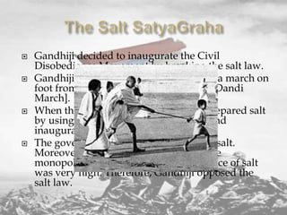 







Gandhiji decided to inaugurate the Civil
Disobedience Movement by breaking the salt law.
Gandhiji and 78 of his followers started a march on
foot from Sabarmati Ashram to Dandi [Dandi
March].
When they reached Dandi. Gandhi ji prepared salt
by using sea water, broke the salt law and
inaugurated the Movement.
The government imposed heavy tax on salt.
Moreover, the production of salt was the
monopoly of the government. So the price of salt
was very high. Therefore, Gandhiji opposed the
salt law.

 