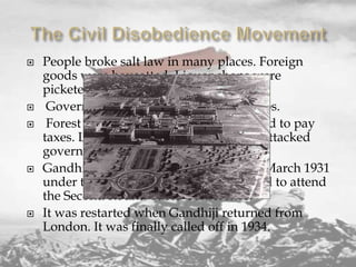 








People broke salt law in many places. Foreign
goods were boycotted. Liquor shops were
picketed.
Government servants resigned their jobs.
Forest laws were broken. People refused to pay
taxes. Leaders were arrested. Workers attacked
government offices.
Gandhiji called off the movement on 5 March 1931
under the Gandhi-Irwin Pact. He agreed to attend
the Second Round Table Conference.
It was restarted when Gandhiji returned from
London. It was finally called off in 1934.

 