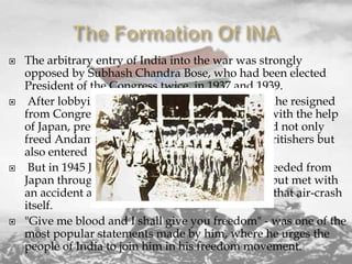 







The arbitrary entry of India into the war was strongly
opposed by Subhash Chandra Bose, who had been elected
President of the Congress twice, in 1937 and 1939.
After lobbying against participation in the war, he resigned
from Congress in 1939 Subhash Chandra Bose, with the help
of Japan, preceded fighting the British forces and not only
freed Andaman and Nicobar Islands from the Britishers but
also entered the north-eastern border of India.
But in 1945 Japan was defeated and Netaji proceeded from
Japan through an aeroplane to a place of safety but met with
an accident and it was given out that he died in that air-crash
itself.
"Give me blood and I shall give you freedom" - was one of the
most popular statements made by him, where he urges the
people of India to join him in his freedom movement.

 