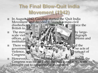 







In August 1942, Gandhiji started the 'Quit India
Movement' and decided to launch a mass civil
disobedience movement 'Do or Die' call to force the
British to leave India.
The movement was followed, nonetheless, by largescale violence directed at railway stations, telegraph
offices, government buildings, and other emblems and
institutions of colonial rule.
There were widespread acts of sabotage, and the
government held Gandhi responsible for these acts of
violence, suggesting that they were a deliberate act of
Congress policy.
However, all the prominent leaders were arrested, the
Congress was banned and the police and army were
brought out to suppress the movement.

 