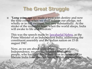 

"Long years ago we made a tryst with destiny and now
the time comes when we shall redeem our pledge, not
wholly or in full measure, but very substantially. At the
stroke of the midnight hour, when the world sleeps, India
will awake to life and freedom."
This was the speech made by Jawaharlal Nehru, as the
Prime Minister of an Independent India, addressing the
constituent assembly and the Indian nation on 15 th
august 1947.
Now, as we are about to celebrate 66 years of our
Independence, we pay our tributes to all those
people, who had laid down their lives in an attempt to
liberate India from the clutches of British imperialism.

 