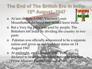 







At last on June 3 1947, Viscount Louis
Mountbatten declared they would leave india.
But a Very big price was paid by people. The
Britishers left India By dividing the country in two
parts
Pakistan was officially announced to be a separate
nation and given an independent status on 14
August 1947.
At midnight, on 15 August 1947, India was
declared to be an independent nation by her first
Prime Minister Pandit Jawaharlal Nehru.

 