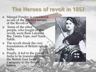 







Mangal Pandey is considered
as one of the greatest heroes
of the Revolt of 1857.
Some of the other
people, who fought in this
revolt, were Rani Lakshmi
Bai, Tantia Tope, and Nana
Sahib.
The revolt shook the very
foundations of British rule in
India.
Finally, it led to the power of
India to be transferred from
the British East India
Company to the British
crown

 