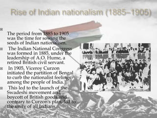 







The period from 1885 to 1905
was the time for sowing the
seeds of Indian nationalism.
The Indian National Congress
was formed in 1885, under the
leadership of A.O. Hume, a
retired British civil servant.
In 1905, Viceroy Curzon
initiated the partition of Bengal
to curb the nationalist feelings
among the people of India.
This led to the launch of the
Swadeshi movement and
boycott of British goods and
contrary to Curzon's plan, led to
the unity of all Indians.

 