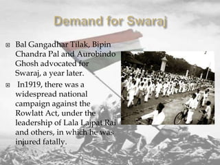 



Bal Gangadhar Tilak, Bipin
Chandra Pal and Aurobindo
Ghosh advocated for
Swaraj, a year later.
In1919, there was a
widespread national
campaign against the
Rowlatt Act, under the
leadership of Lala Lajpat Rai
and others, in which he was
injured fatally.

 