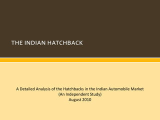 A Detailed Analysis of the Hatchbacks in the Indian Automobile Market
                        (An Independent Study)
                              August 2010
 