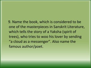 9. Name the book, which is considered to be one of the masterpieces in Sanskrit Literature, which tells the story of a Yaksha (spirit of trees), who tries to woo his lover by sending “a cloud as a messenger”. Also name the famous author/poet.  