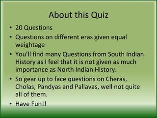 About this Quiz 20 Questions Questions on different eras given equal weightage  You’ll find many Questions from South Indian History as I feel that it is not given as much importance as North Indian History. So gear up to face questions on Cheras, Cholas, Pandyas and Pallavas, well not quite all of them. Have Fun!! 