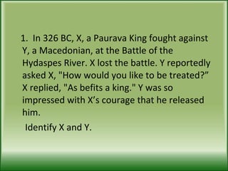 1.  In 326 BC, X, a Paurava King fought against Y, a Macedonian, at the Battle of the Hydaspes River. X lost the battle. Y reportedly asked X, "How would you like to be treated?” X replied, "As befits a king." Y was so impressed with X’s courage that he released him. Identify X and Y.  