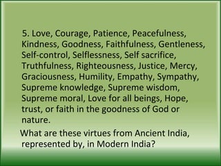 5. Love, Courage, Patience, Peacefulness, Kindness, Goodness, Faithfulness, Gentleness, Self-control, Selflessness, Self sacrifice, Truthfulness, Righteousness, Justice, Mercy, Graciousness, Humility, Empathy, Sympathy, Supreme knowledge, Supreme wisdom, Supreme moral, Love for all beings, Hope, trust, or faith in the goodness of God or nature. What are these virtues from Ancient India, represented by, in Modern India? 