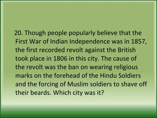 20. Though people popularly believe that the First War of Indian Independence was in 1857, the first recorded revolt against the British took place in 1806 in this city. The cause of the revolt was the ban on wearing religious marks on the forehead of the Hindu Soldiers and the forcing of Muslim soldiers to shave off their beards. Which city was it? 