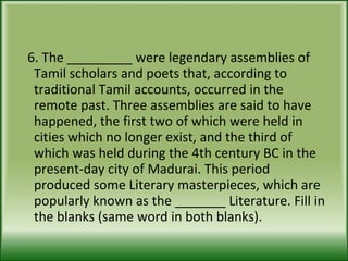 6. The _________ were legendary assemblies of Tamil scholars and poets that, according to traditional Tamil accounts, occurred in the remote past. Three assemblies are said to have happened, the first two of which were held in cities which no longer exist, and the third of which was held during the 4th century BC in the present-day city of Madurai. This period produced some Literary masterpieces, which are popularly known as the _______ Literature. Fill in the blanks (same word in both blanks). 