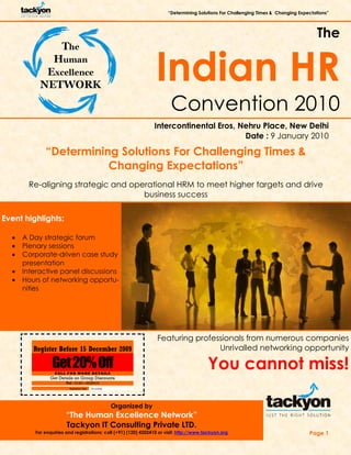 “Determining Solutions For Challenging Times & Changing Expectations”
Page 1
The
Indian HR
Convention 2010
Intercontinental Eros, Nehru Place, New Delhi
Date : 9 January 2010
Event highlights:
• A Day strategic forum
• Plenary sessions
• Corporate-driven case study
presentation
• Interactive panel discussions
• Hours of networking opportu-
nities
Featuring professionals from numerous companies
Unrivalled networking opportunity
You cannot miss!
Organized by
“The Human Excellence Network”
Tackyon IT Consulting Private LTD.
For enquiries and registrations: call (+91) (120) 4202410 or visit: http://www.tackyon.org
“Determining Solutions For Challenging Times &
Changing Expectations”
Re-aligning strategic and operational HRM to meet higher targets and drive
business success
Get20%Off
Register Before 15 December 2009
Expiration Date: 15/12/2009
Get Details on Group Discounts
CALL FOR MORE DETAILS
Tel : 0120—4202410
 