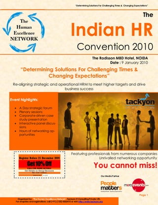 “Determining Solutions For Challenging Times & Changing Expectations”



                                                                                                                                The


                                                           Indian HR
                                                                  Convention 2010
                                                                                  The Radisson MBD Hotel, NOIDA
                                                                                            Date : 9 January 2010
       “Determining Solutions For Challenging Times &
                  Changing Expectations”
 Re-aligning strategic and operational HRM to meet higher targets and drive
                              business success

Event highlights:

  •   A Day strategic forum
  •   Plenary sessions
  •   Corporate-driven case
      study presentation
  •   Interactive panel discus-
      sions
  •   Hours of networking op-
      portunities




                                                            Featuring professionals from numerous companies
      Register Before 25 December 2009                                      Unrivalled networking opportunity
              Get 10% Off
              CALL FOR MORE DE TAILS
                                                                                   You cannot miss!
            Get Details on Group Dis counts
                   Tel : 0120—4202410
                     Expirat ion Date:   15/12/2009
                                                                                           Our Media Partner




                                                                                                                            Page 1
     Organized by: “The Human Excellence Network” Tackyon IT Consulting Private LTD.
   For enquiries and registrations: call (+91) (120) 4202410 or visit: http://www.tackyon.org
 