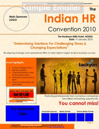 “Determining Solutions For Challenging Times & Changing Expectations”



                               Sample Emailer                                                                                      The
     Main Sponsors
     LOGO
                                                              Indian HR
                                                                     Convention 2010
                                                                                     The Radisson MBD Hotel, NOIDA
                                                                                               Date : 9 January 2010
          “Determining Solutions For Challenging Times &
                     Changing Expectations”
Re-aligning strategic and operational HRM to meet higher targets & drive business success



  Event highlights:

     •   A Day strategic forum
     •   Plenary sessions
     •   Corporate-driven case
         study presentation
     •   Interactive panel discus-
         sions
     •   Hours of networking op-
         portunities


     Register Before 25 December 2009

            Get 10% Off
            CALL FOR MORE DE TAILS
                                                               Featuring professionals from numerous companies
         Get Details on Group Discounts                                        Unrivalled networking opportunity
                 Tel : 0120—4202410



                                                                                      You cannot miss!
                Expiration Date:   15/12/2009




         Co-Sponsors
                                                          Associate Sponsors           Media Partner            Online Media Partner
            Logo

                                                                                                                               Page 6
        Organized by: “The Human Excellence Network” Tackyon IT Consulting Private LTD.
      For enquiries and registrations: call (+91) (120) 4202410 or visit: http://www.tackyon.org
 